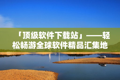 「顶级软件下载站」——轻松畅游全球软件精品汇集地