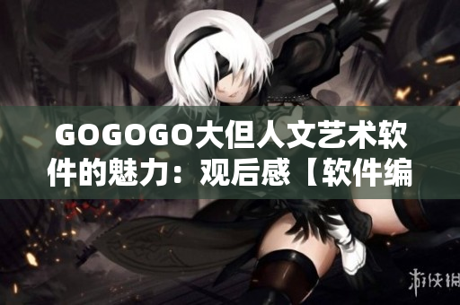GOGOGO大但人文艺术软件的魅力：观后感【软件编辑】