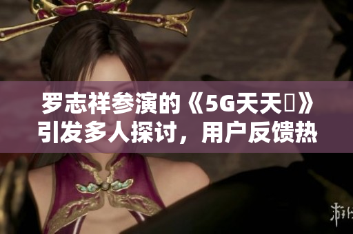 罗志祥参演的《5G天天奭》引发多人探讨，用户反馈热度高涨