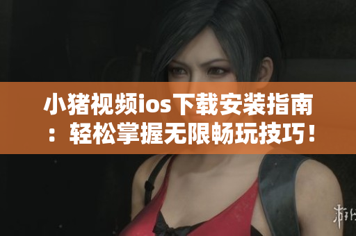 小猪视频ios下载安装指南：轻松掌握无限畅玩技巧！