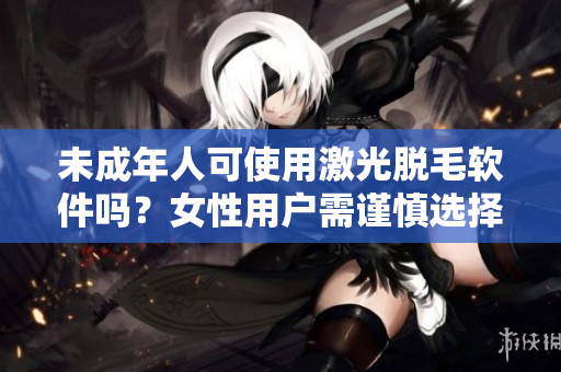 未成年人可使用激光脱毛软件吗？女性用户需谨慎选择适用的软件