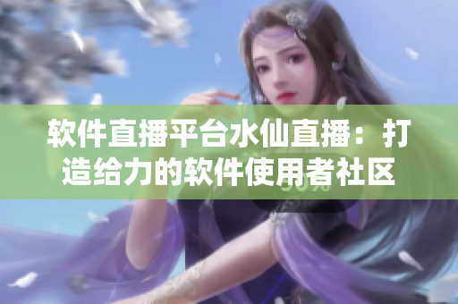 软件直播平台水仙直播：打造给力的软件使用者社区