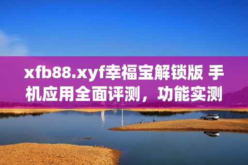 xfb88.xyf幸福宝解锁版 手机应用全面评测，功能实测细节曝光