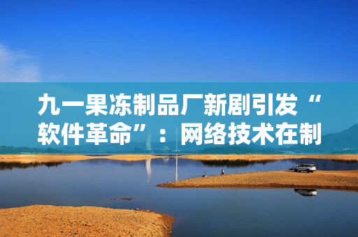 九一果冻制品厂新剧引发“软件革命”：网络技术在制造业大放异彩