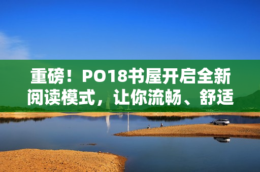 重磅！PO18书屋开启全新阅读模式，让你流畅、舒适读书！