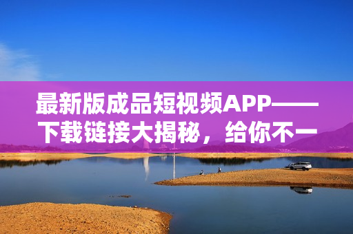 最新版成品短视频APP——下载链接大揭秘，给你不一样的视频创作体验！