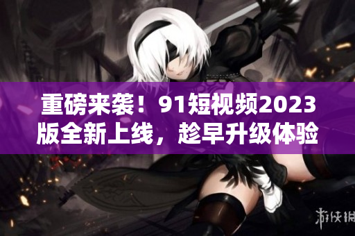 重磅来袭！91短视频2023版全新上线，趁早升级体验最新网络软件技术！