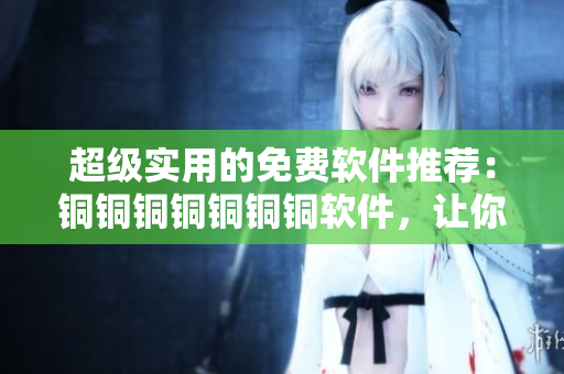 超级实用的免费软件推荐：铜铜铜铜铜铜铜软件，让你轻松解决工作难题