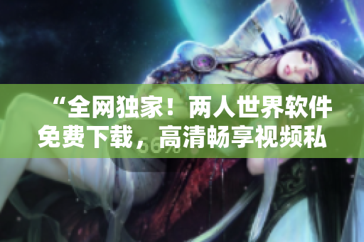 “全网独家！两人世界软件免费下载，高清畅享视频私密分享”
