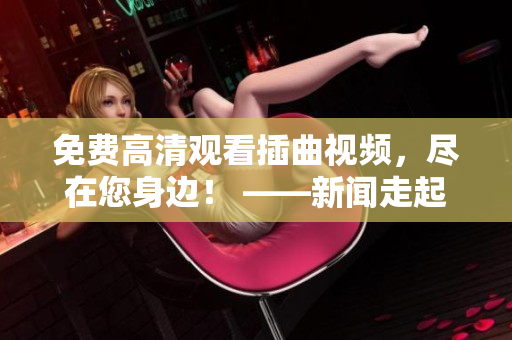 免费高清观看插曲视频，尽在您身边！ ——新闻走起！