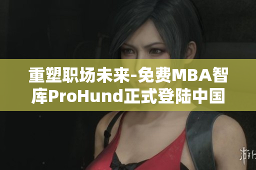重塑职场未来-免费MBA智库ProHund正式登陆中国！