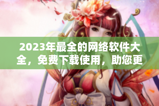 2023年最全的网络软件大全，免费下载使用，助您更加高效地实现网络交流！