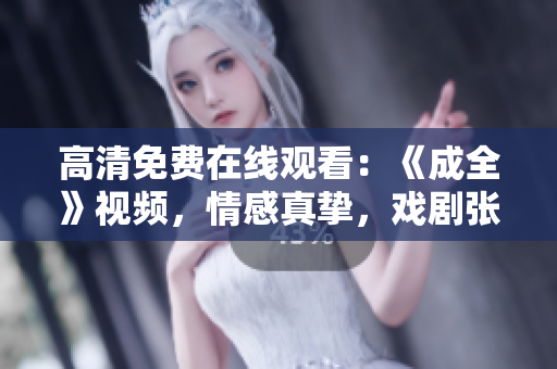 高清免费在线观看：《成全》视频，情感真挚，戏剧张力十足