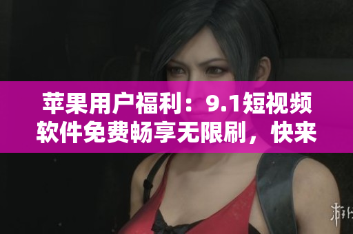 苹果用户福利：9.1短视频软件免费畅享无限刷，快来下载体验吧！