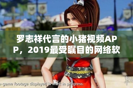 罗志祥代言的小猪视频APP，2019最受瞩目的网络软件产品