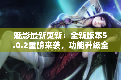 魅影最新更新：全新版本5.0.2重磅来袭，功能升级全面提升