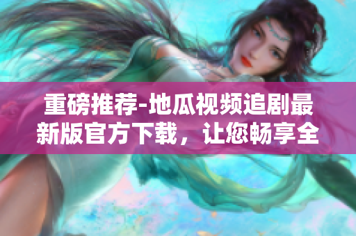 重磅推荐-地瓜视频追剧最新版官方下载，让您畅享全新软件体验！