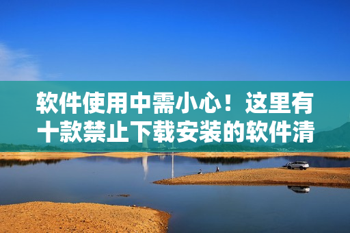软件使用中需小心！这里有十款禁止下载安装的软件清单