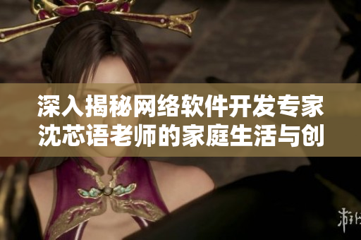深入揭秘网络软件开发专家沈芯语老师的家庭生活与创作经验