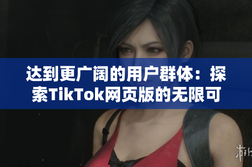 达到更广阔的用户群体：探索TikTok网页版的无限可能性