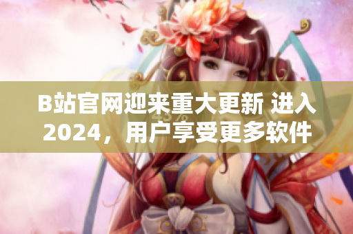 B站官网迎来重大更新 进入2024，用户享受更多软件功能