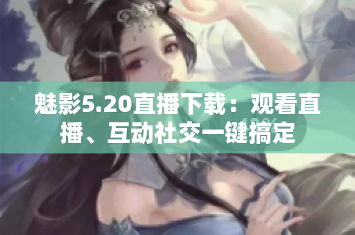 魅影5.20直播下载：观看直播、互动社交一键搞定