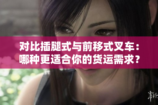对比插腿式与前移式叉车：哪种更适合你的货运需求？