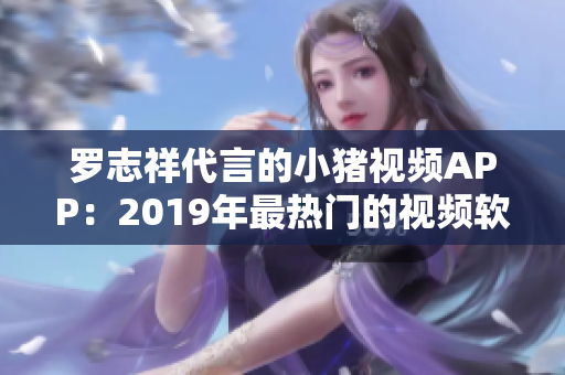 罗志祥代言的小猪视频APP：2019年最热门的视频软件之一