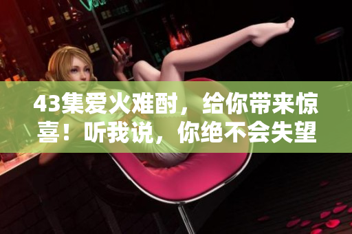 43集爱火难酎，给你带来惊喜！听我说，你绝不会失望！