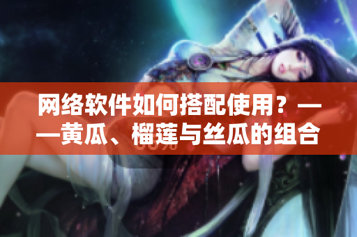 网络软件如何搭配使用？——黄瓜、榴莲与丝瓜的组合探索
