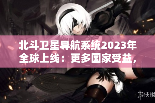 北斗卫星导航系统2023年全球上线：更多国家受益，更精准的导航技术