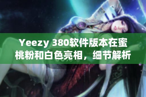 Yeezy 380软件版本在蜜桃粉和白色亮相，细节解析与购买指南