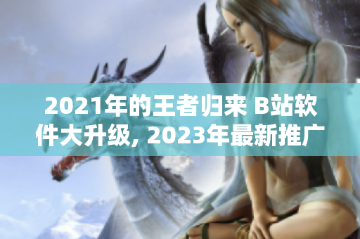 2021年的王者归来 B站软件大升级, 2023年最新推广入口揭晓
