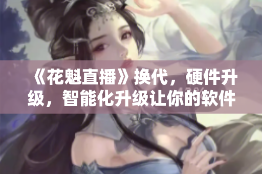 《花魁直播》换代，硬件升级，智能化升级让你的软件更具竞争力！