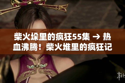 柴火垛里的疯狂55集 → 热血沸腾！柴火堆里的疯狂记录55集