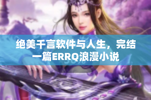 绝美千言软件与人生，完结一篇ERRQ浪漫小说