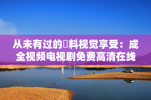从未有过的無料视觉享受：成全视频电视剧免费高清在线观看
