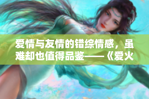 爱情与友情的错综情感，虽难却也值得品鉴——《爱火难酎》43话精彩回顾