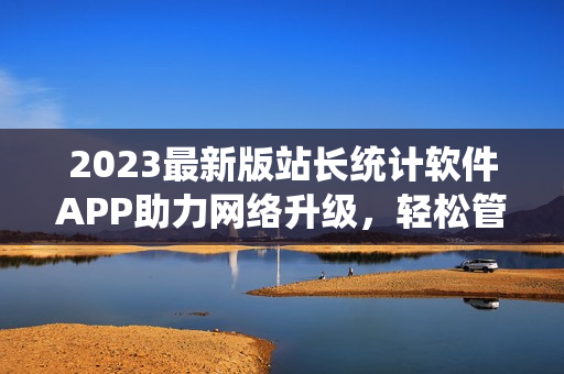 2023最新版站长统计软件APP助力网络升级，轻松管理网站数据