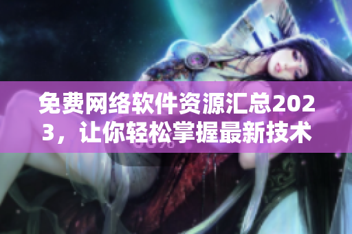 免费网络软件资源汇总2023，让你轻松掌握最新技术和实用工具！