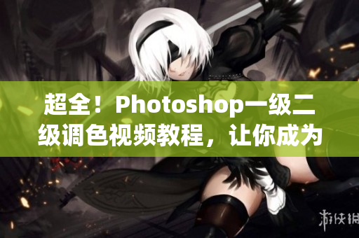 超全！Photoshop一级二级调色视频教程，让你成为大片后期高手
