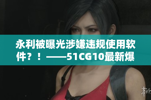 永利被曝光涉嫌违规使用软件？！——51CG10最新爆料揭开黑幕