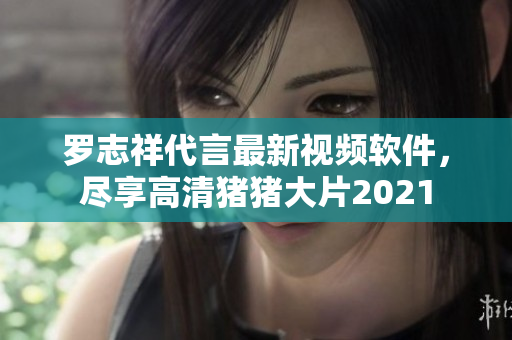 罗志祥代言最新视频软件，尽享高清猪猪大片2021