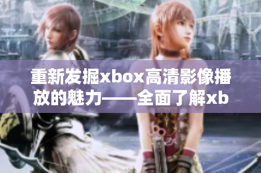 重新发掘xbox高清影像播放的魅力——全面了解xbox高清影片播放