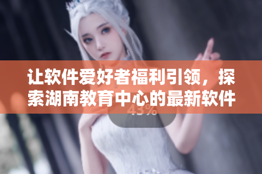 让软件爱好者福利引领，探索湖南教育中心的最新软件技术