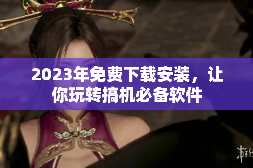 2023年免费下载安装，让你玩转搞机必备软件