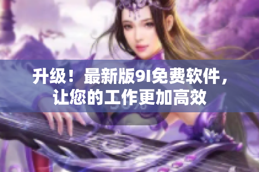 升级！最新版9I免费软件，让您的工作更加高效