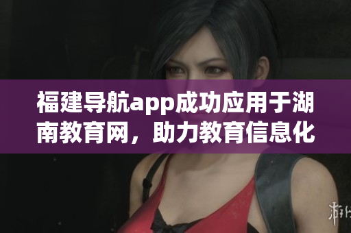 福建导航app成功应用于湖南教育网，助力教育信息化发展