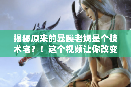 揭秘原来的暴躁老妈是个技术宅？！这个视频让你改变对她的看法
