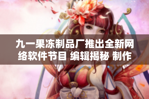 九一果冻制品厂推出全新网络软件节目 编辑揭秘 制作过程及创意分享